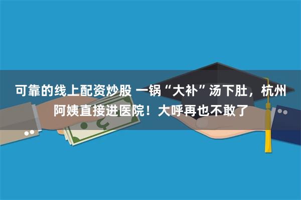 可靠的线上配资炒股 一锅“大补”汤下肚，杭州阿姨直接进医院！大呼再也不敢了