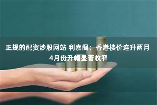 正规的配资炒股网站 利嘉阁：香港楼价连升两月 4月份升幅显著收窄