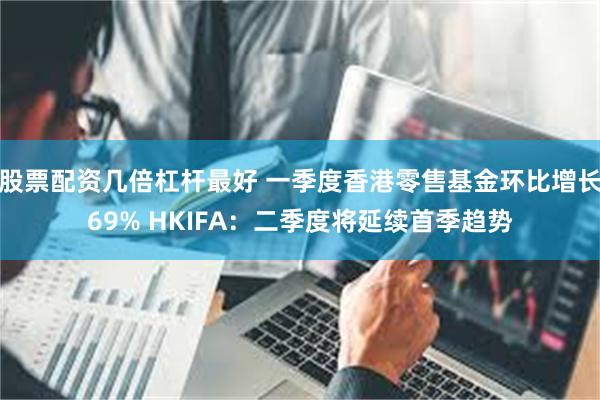 股票配资几倍杠杆最好 一季度香港零售基金环比增长69% HKIFA：二季度将延续首季趋势