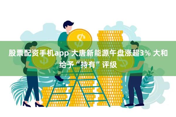 股票配资手机app 大唐新能源午盘涨超3% 大和给予“持有”评级