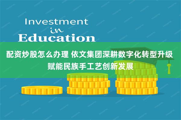 配资炒股怎么办理 依文集团深耕数字化转型升级 赋能民族手工艺创新发展