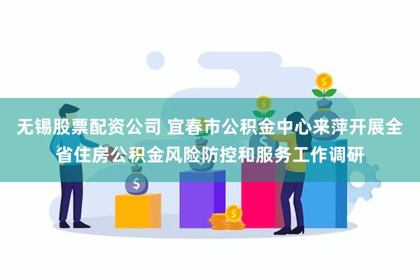 无锡股票配资公司 宜春市公积金中心来萍开展全省住房公积金风险防控和服务工作调研