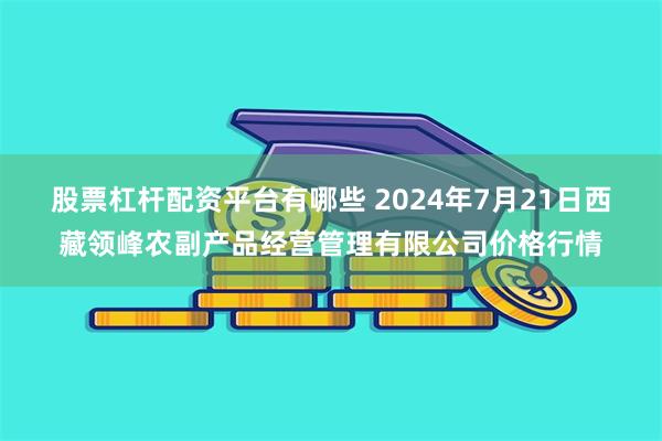 股票杠杆配资平台有哪些 2024年7月21日西藏领峰农副产品经营管理有限公司价格行情