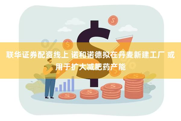 联华证券配资线上 诺和诺德拟在丹麦新建工厂 或用于扩大减肥药产能