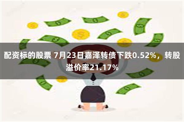 配资标的股票 7月23日嘉泽转债下跌0.52%，转股溢价率21.17%