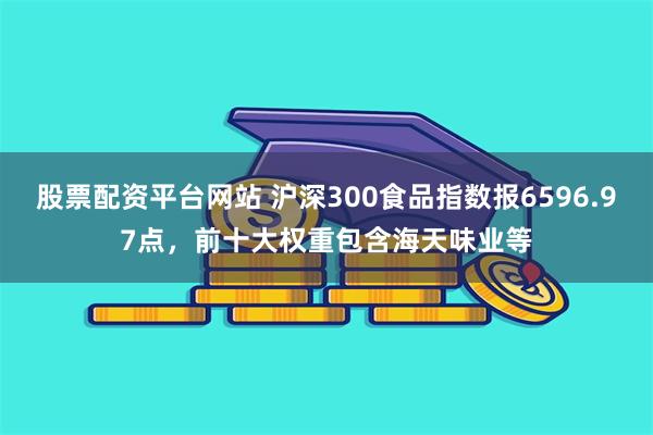 股票配资平台网站 沪深300食品指数报6596.97点，前十大权重包含海天味业等