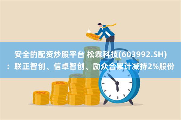 安全的配资炒股平台 松霖科技(603992.SH)：联正智创、信卓智创、励众合累计减持2%股份