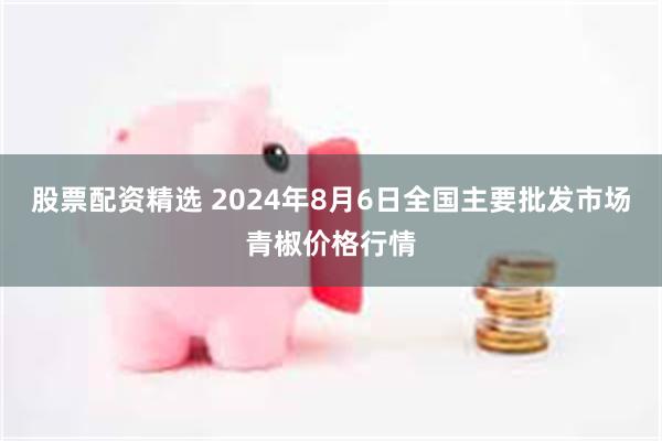 股票配资精选 2024年8月6日全国主要批发市场青椒价格行情