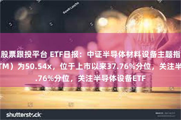 股票跟投平台 ETF日报：中证半导体材料设备主题指数市盈率（TTM）为50.54x，位于上市以来37.76%分位，关注半导体设备ETF