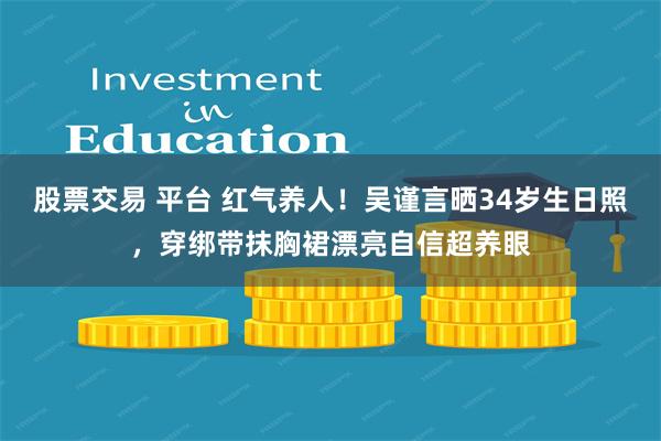 股票交易 平台 红气养人！吴谨言晒34岁生日照，穿绑带抹胸裙漂亮自信超养眼