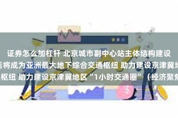 证券怎么加杠杆 北京城市副中心站主体结构建设已完成九成多，建成后将成为亚洲最大地下综合交通枢纽 助力建设京津冀地区“1小时交通圈”（经济聚焦）