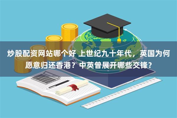 炒股配资网站哪个好 上世纪九十年代，英国为何愿意归还香港？中英曾展开哪些交锋？