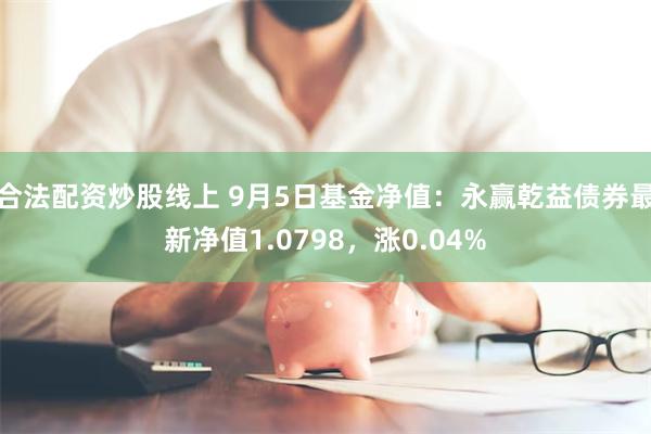 合法配资炒股线上 9月5日基金净值：永赢乾益债券最新净值1.0798，涨0.04%