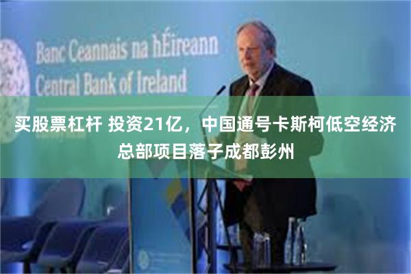 买股票杠杆 投资21亿，中国通号卡斯柯低空经济总部项目落子成都彭州