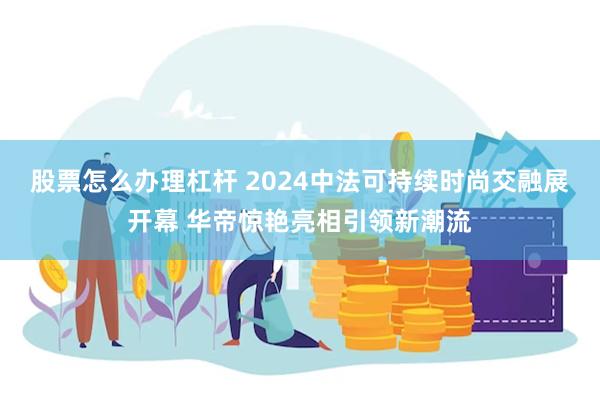 股票怎么办理杠杆 2024中法可持续时尚交融展开幕 华帝惊艳亮相引领新潮流