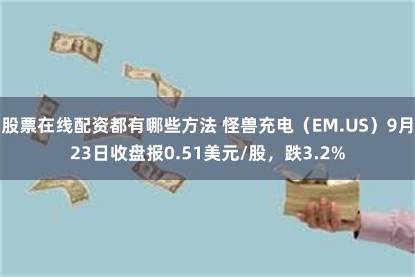 股票在线配资都有哪些方法 怪兽充电（EM.US）9月23日收盘报0.51美元/股，跌3.2%