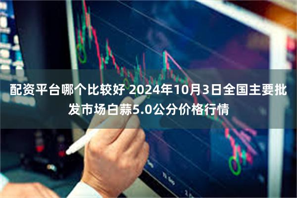 配资平台哪个比较好 2024年10月3日全国主要批发市场白蒜5.0公分价格行情