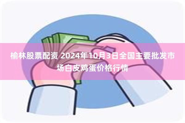 榆林股票配资 2024年10月3日全国主要批发市场白皮鸡蛋价格行情