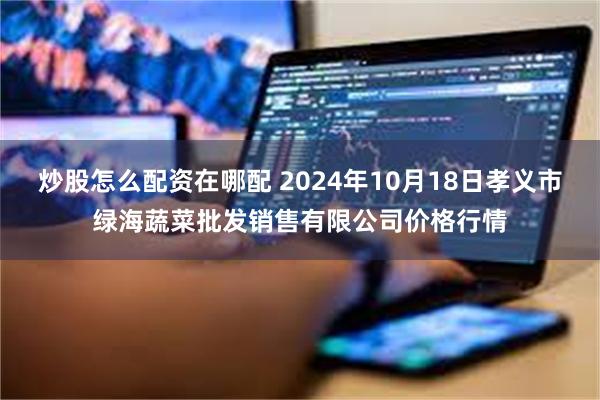 炒股怎么配资在哪配 2024年10月18日孝义市绿海蔬菜批发销售有限公司价格行情