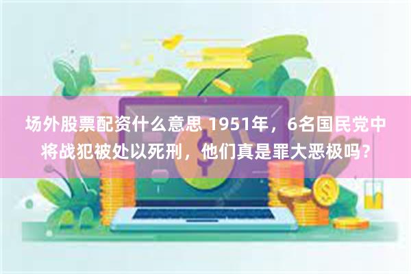 场外股票配资什么意思 1951年，6名国民党中将战犯被处以死刑，他们真是罪大恶极吗？