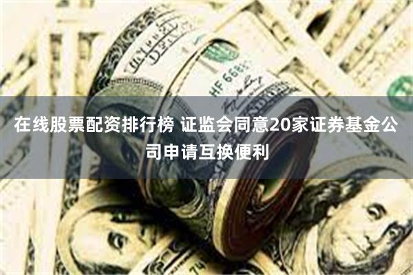 在线股票配资排行榜 证监会同意20家证券基金公司申请互换便利