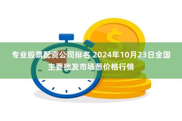 专业股票配资公司排名 2024年10月23日全国主要批发市场葱价格行情