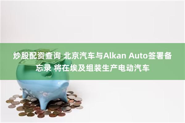 炒股配资查询 北京汽车与Alkan Auto签署备忘录 将在埃及组装生产电动汽车