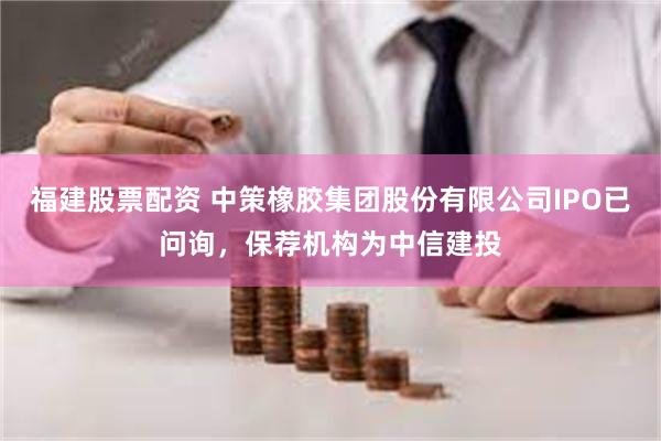 福建股票配资 中策橡胶集团股份有限公司IPO已问询，保荐机构为中信建投