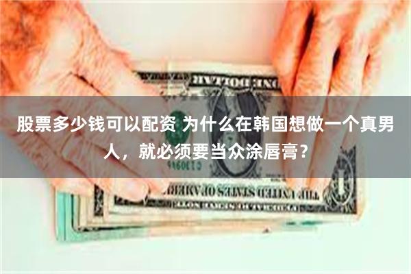 股票多少钱可以配资 为什么在韩国想做一个真男人，就必须要当众涂唇膏？