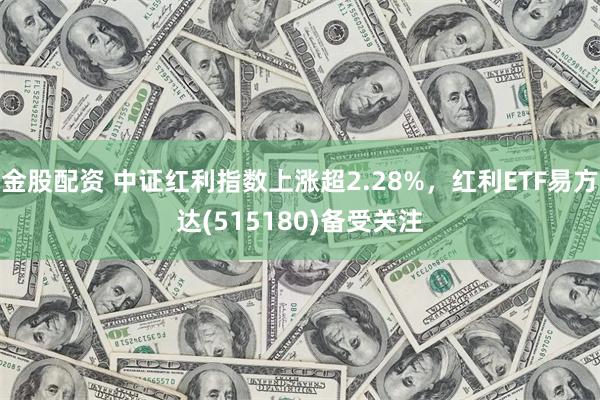 金股配资 中证红利指数上涨超2.28%，红利ETF易方达(515180)备受关注