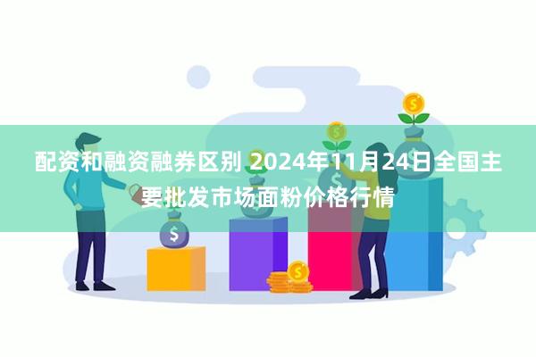 配资和融资融券区别 2024年11月24日全国主要批发市场面粉价格行情