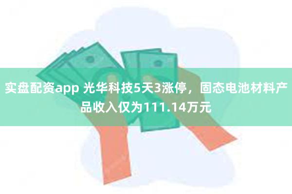 实盘配资app 光华科技5天3涨停，固态电池材料产品收入仅为111.14万元