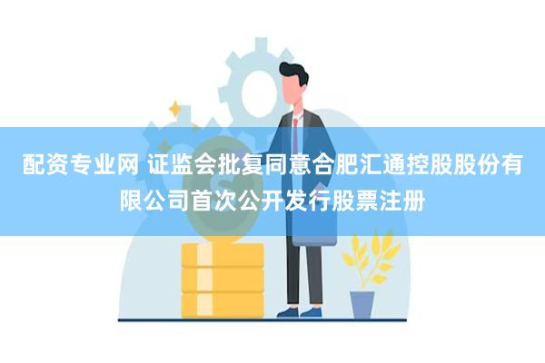 配资专业网 证监会批复同意合肥汇通控股股份有限公司首次公开发行股票注册