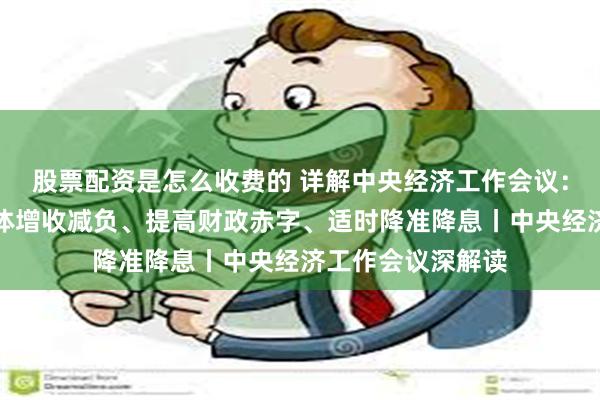 股票配资是怎么收费的 详解中央经济工作会议：推动中低收入群体增收减负、提高财政赤字、适时降准降息丨中央经济工作会议深解读