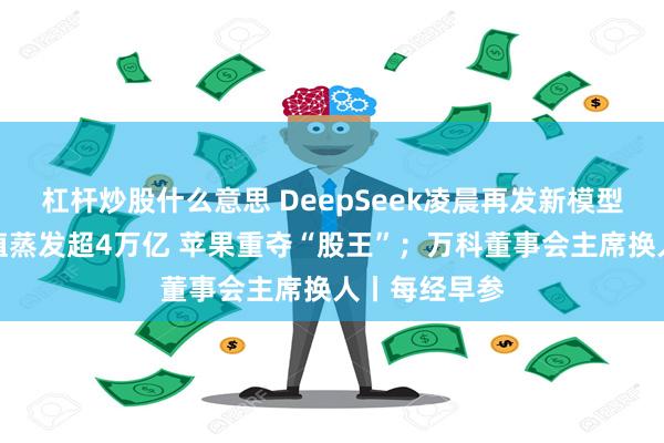 杠杆炒股什么意思 DeepSeek凌晨再发新模型；英伟达市值蒸发超4万亿 苹果重夺“股王”；万科董事会主席换人丨每经早参