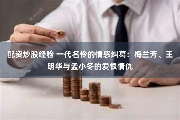 配资炒股经验 一代名伶的情感纠葛：梅兰芳、王明华与孟小冬的爱恨情仇