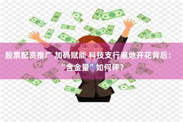 股票配资推广 加码赋能 科技支行遍地开花背后： “含金量”如何评？