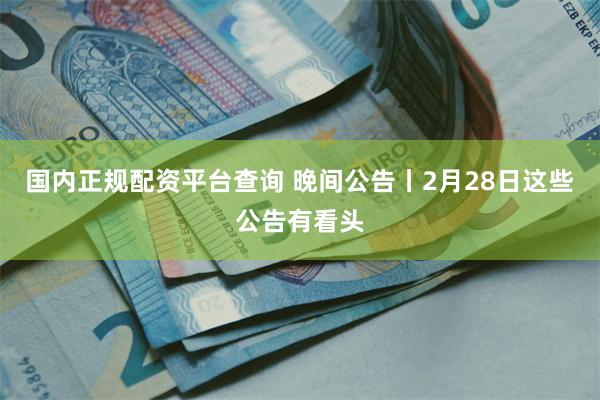 国内正规配资平台查询 晚间公告丨2月28日这些公告有看头